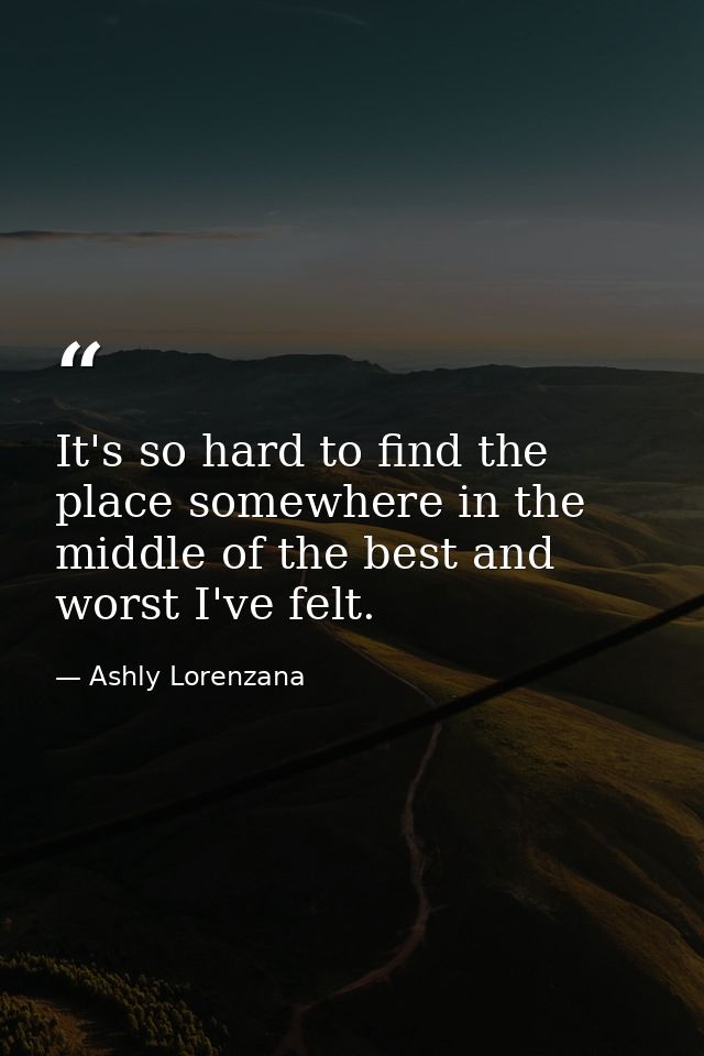 It's so hard to find the place somewhere in the middle of the best and worst I've felt. — Ashly Lorenzana