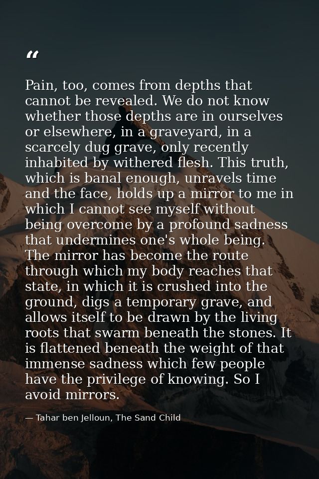 Pain, too, comes from depths that cannot be revealed. We do not know whether those depths are in ourselves or elsewhere, — Tahar ben Jelloun, The Sand Child