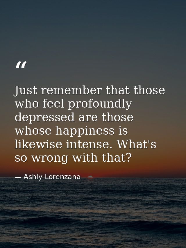 Just remember that those who feel profoundly depressed are those whose happiness is likewise intense. What's so wrong wi — Ashly Lorenzana