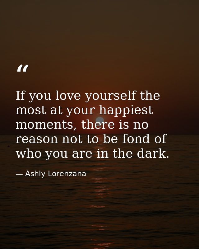 If you love yourself the most at your happiest moments, there is no reason not to be fond of who you are in the dark. — Ashly Lorenzana
