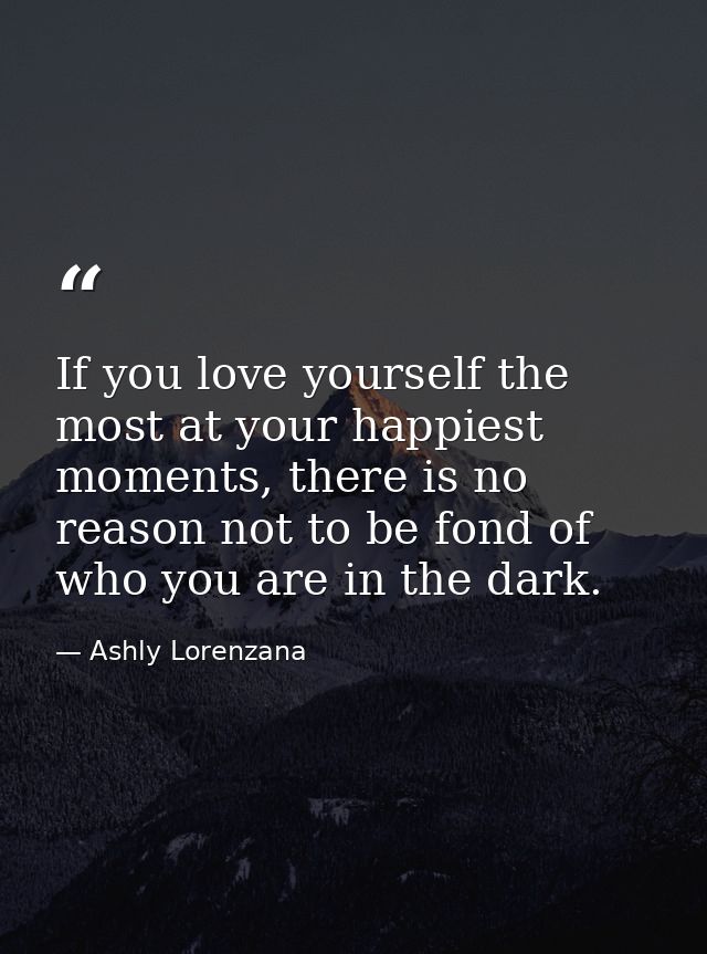 If you love yourself the most at your happiest moments, there is no reason not to be fond of who you are in the dark. — Ashly Lorenzana