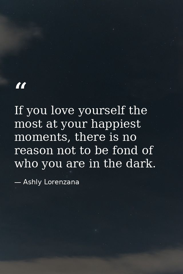 If you love yourself the most at your happiest moments, there is no reason not to be fond of who you are in the dark. — Ashly Lorenzana