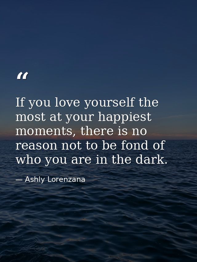 If you love yourself the most at your happiest moments, there is no reason not to be fond of who you are in the dark. — Ashly Lorenzana
