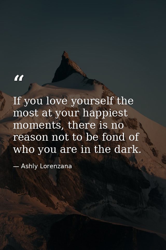 If you love yourself the most at your happiest moments, there is no reason not to be fond of who you are in the dark. — Ashly Lorenzana