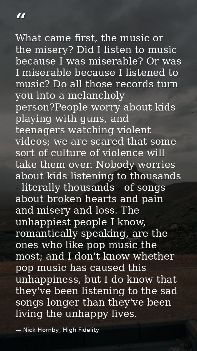 What came first, the music or the misery? Did I listen to music because I was miserable? Or was I miserable because I li — Nick Hornby, High Fidelity