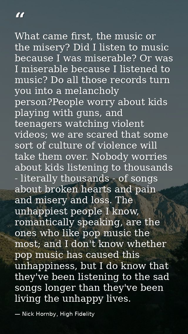 What came first, the music or the misery? Did I listen to music because I was miserable? Or was I miserable because I li — Nick Hornby, High Fidelity
