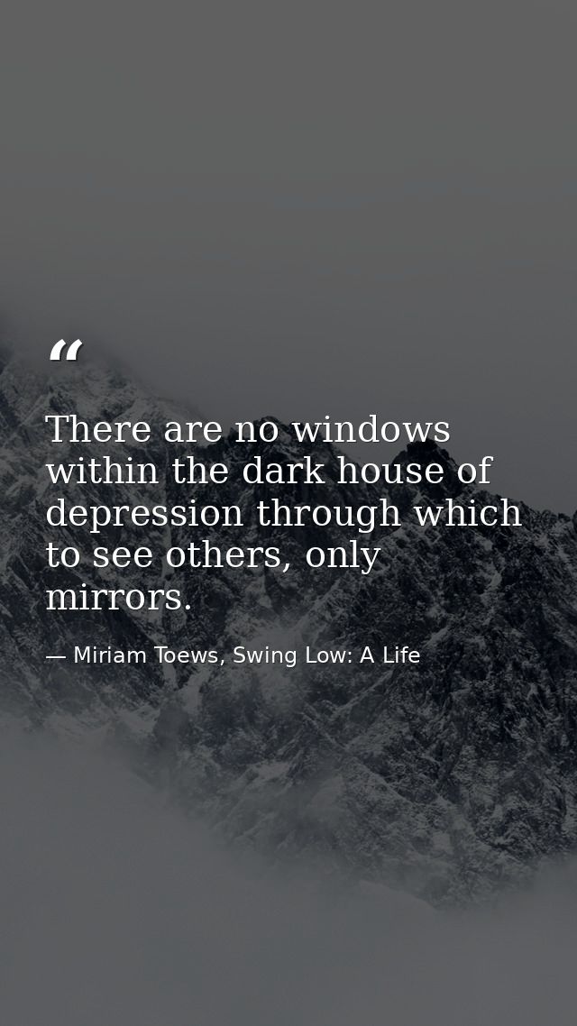 There are no windows within the dark house of depression through which to see others, only mirrors. — Miriam Toews, Swing Low: A Life