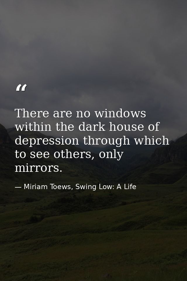 There are no windows within the dark house of depression through which to see others, only mirrors. — Miriam Toews, Swing Low: A Life