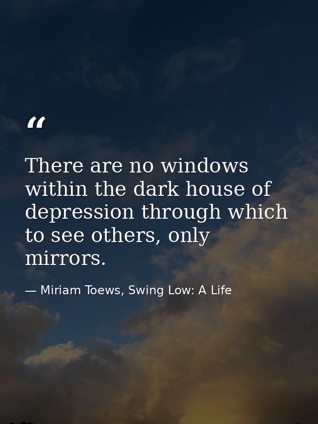 There are no windows within the dark house of depression through which to see others, only mirrors. — Miriam Toews, Swing Low: A Life