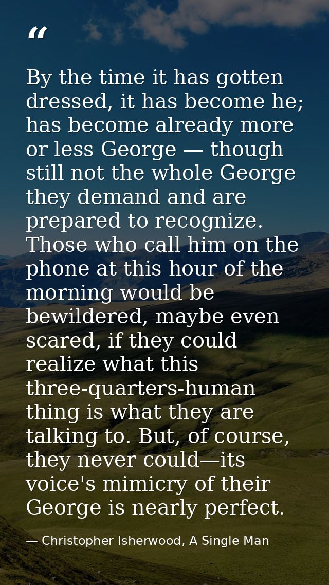 By the time it has gotten dressed, it has become he; has become already more or less George — though still not the whole — Christopher Isherwood, A Single Man