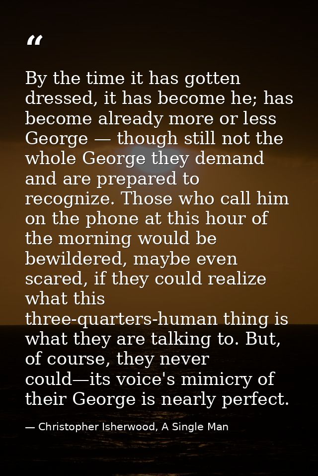 By the time it has gotten dressed, it has become he; has become already more or less George — though still not the whole — Christopher Isherwood, A Single Man