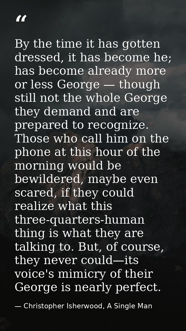 By the time it has gotten dressed, it has become he; has become already more or less George — though still not the whole — Christopher Isherwood, A Single Man