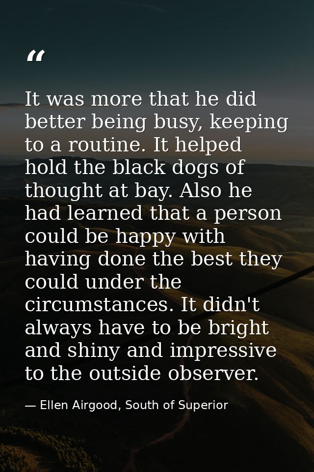 It was more that he did better being busy, keeping to a routine. It helped hold the black dogs of thought at bay. Also h — Ellen Airgood, South of Superior