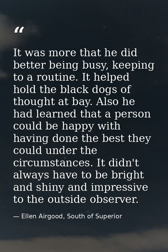 It was more that he did better being busy, keeping to a routine. It helped hold the black dogs of thought at bay. Also h — Ellen Airgood, South of Superior