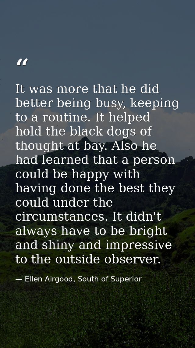 It was more that he did better being busy, keeping to a routine. It helped hold the black dogs of thought at bay. Also h — Ellen Airgood, South of Superior