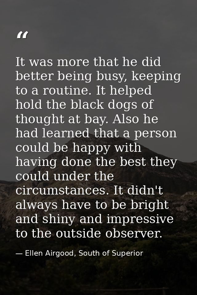 It was more that he did better being busy, keeping to a routine. It helped hold the black dogs of thought at bay. Also h — Ellen Airgood, South of Superior
