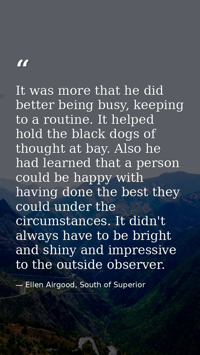 It was more that he did better being busy, keeping to a routine. It helped hold the black dogs of thought at bay. Also h — Ellen Airgood, South of Superior