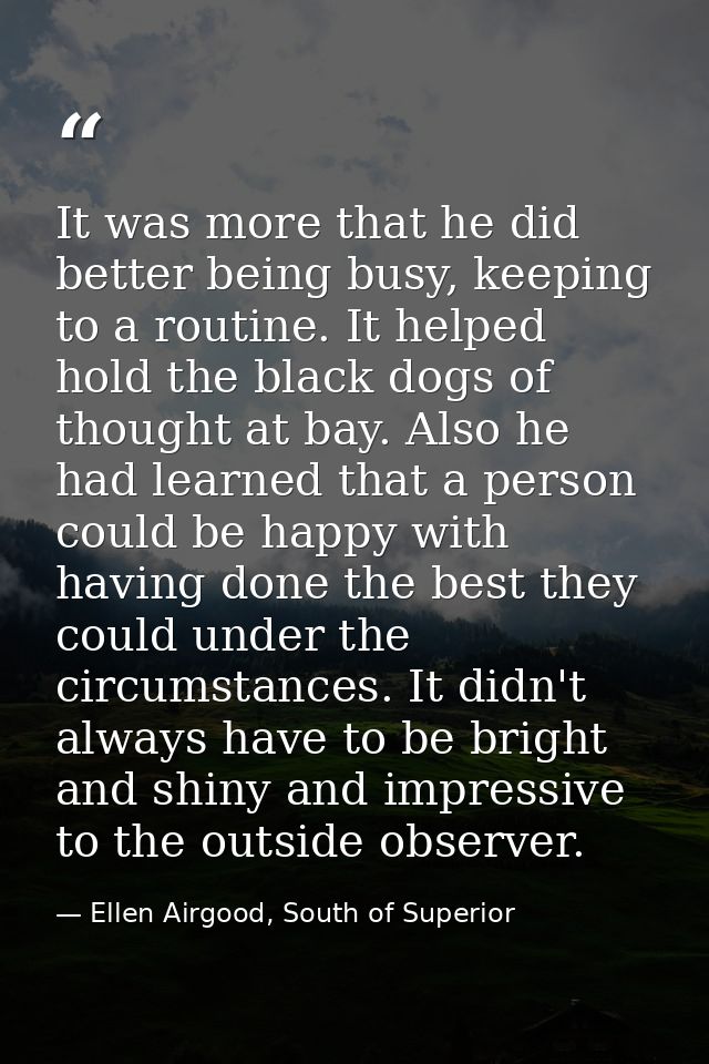 It was more that he did better being busy, keeping to a routine. It helped hold the black dogs of thought at bay. Also h — Ellen Airgood, South of Superior
