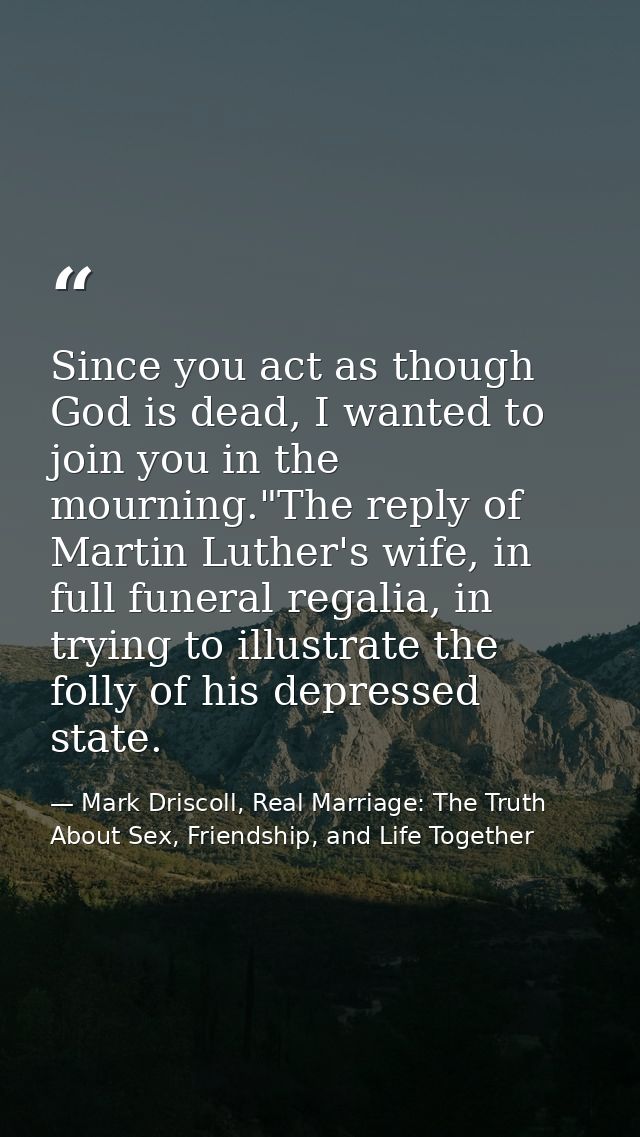 Since you act as though God is dead, I wanted to join you in the mourning."The reply of Martin Luther's wife, in full fu — Mark Driscoll, Real Marriage: The Truth About Sex, Friendship, and Life Together