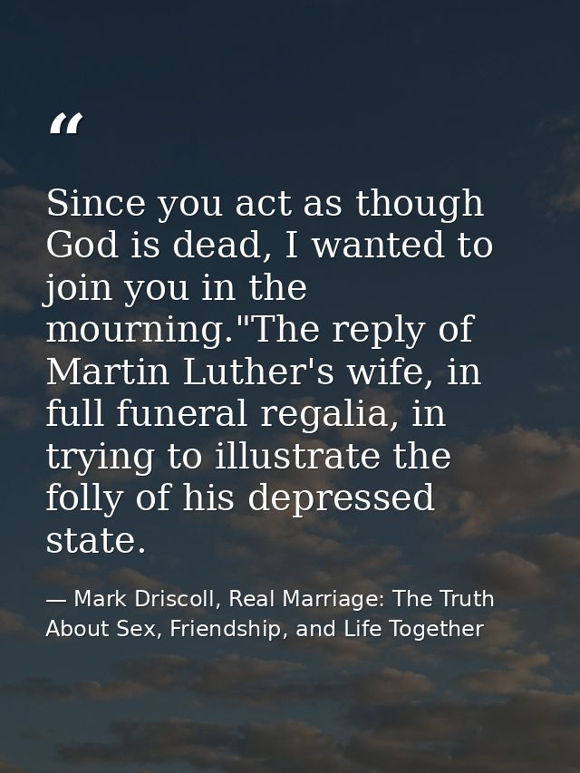 Since you act as though God is dead, I wanted to join you in the mourning."The reply of Martin Luther's wife, in full fu — Mark Driscoll, Real Marriage: The Truth About Sex, Friendship, and Life Together