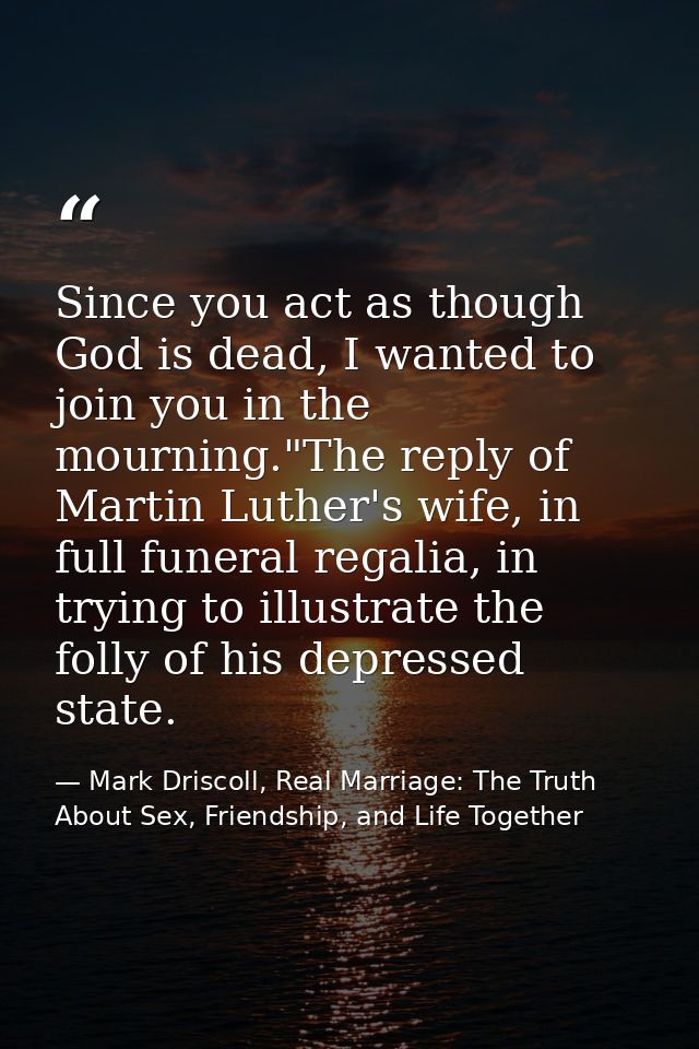 Since you act as though God is dead, I wanted to join you in the mourning."The reply of Martin Luther's wife, in full fu — Mark Driscoll, Real Marriage: The Truth About Sex, Friendship, and Life Together