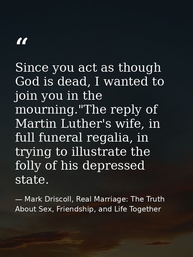 Since you act as though God is dead, I wanted to join you in the mourning."The reply of Martin Luther's wife, in full fu — Mark Driscoll, Real Marriage: The Truth About Sex, Friendship, and Life Together