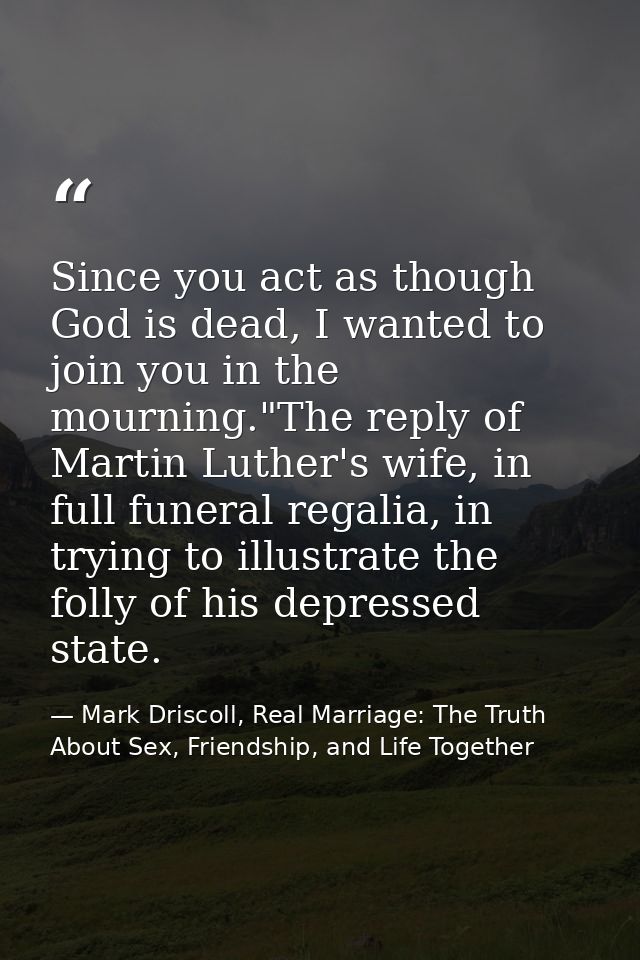 Since you act as though God is dead, I wanted to join you in the mourning."The reply of Martin Luther's wife, in full fu — Mark Driscoll, Real Marriage: The Truth About Sex, Friendship, and Life Together