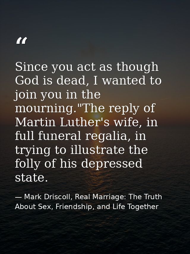 Since you act as though God is dead, I wanted to join you in the mourning."The reply of Martin Luther's wife, in full fu — Mark Driscoll, Real Marriage: The Truth About Sex, Friendship, and Life Together