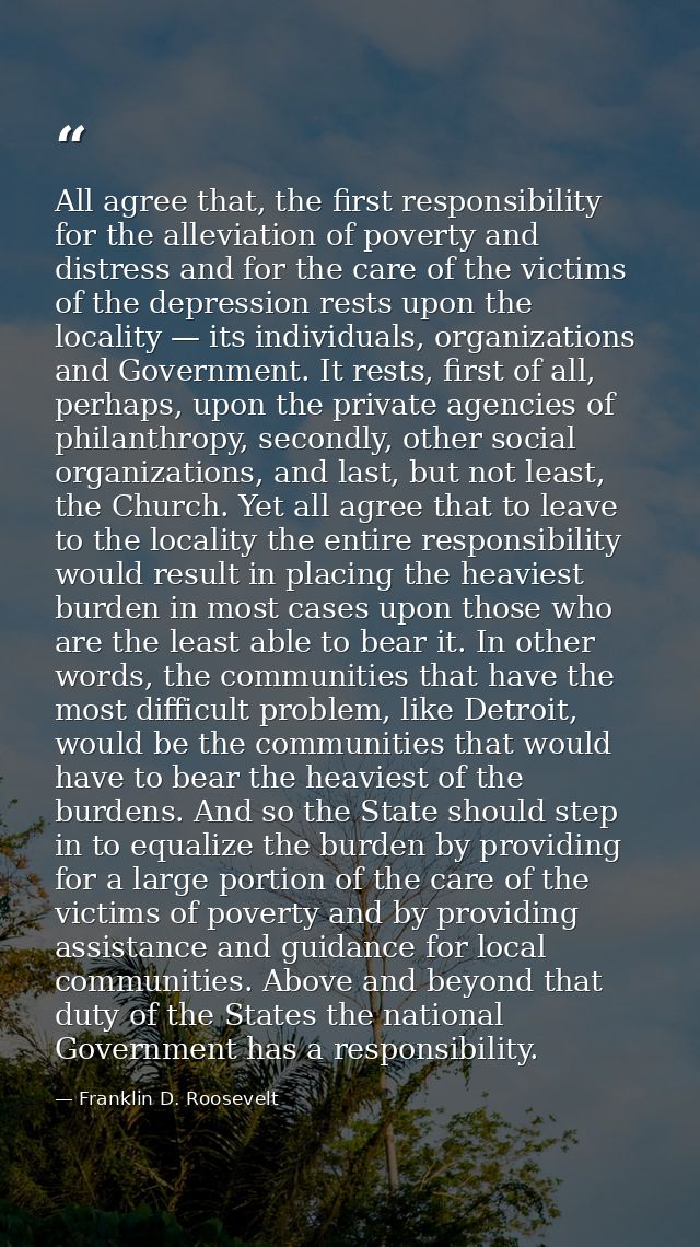 All agree that, the first responsibility for the alleviation of poverty and distress and for the care of the victims of  — Franklin D. Roosevelt