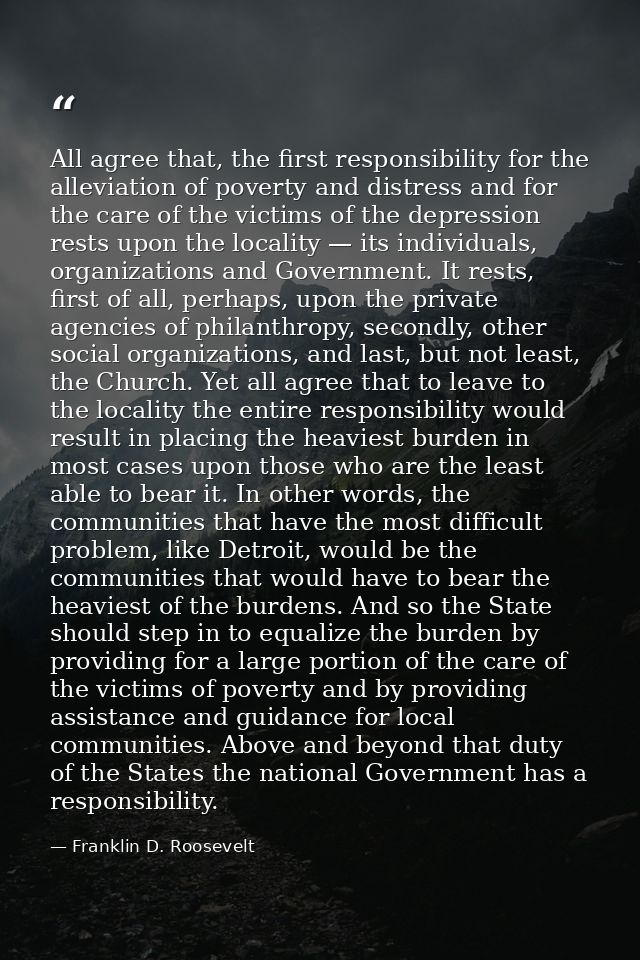 All agree that, the first responsibility for the alleviation of poverty and distress and for the care of the victims of  — Franklin D. Roosevelt