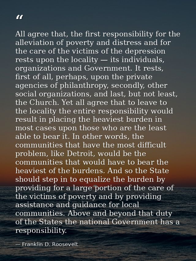 All agree that, the first responsibility for the alleviation of poverty and distress and for the care of the victims of  — Franklin D. Roosevelt