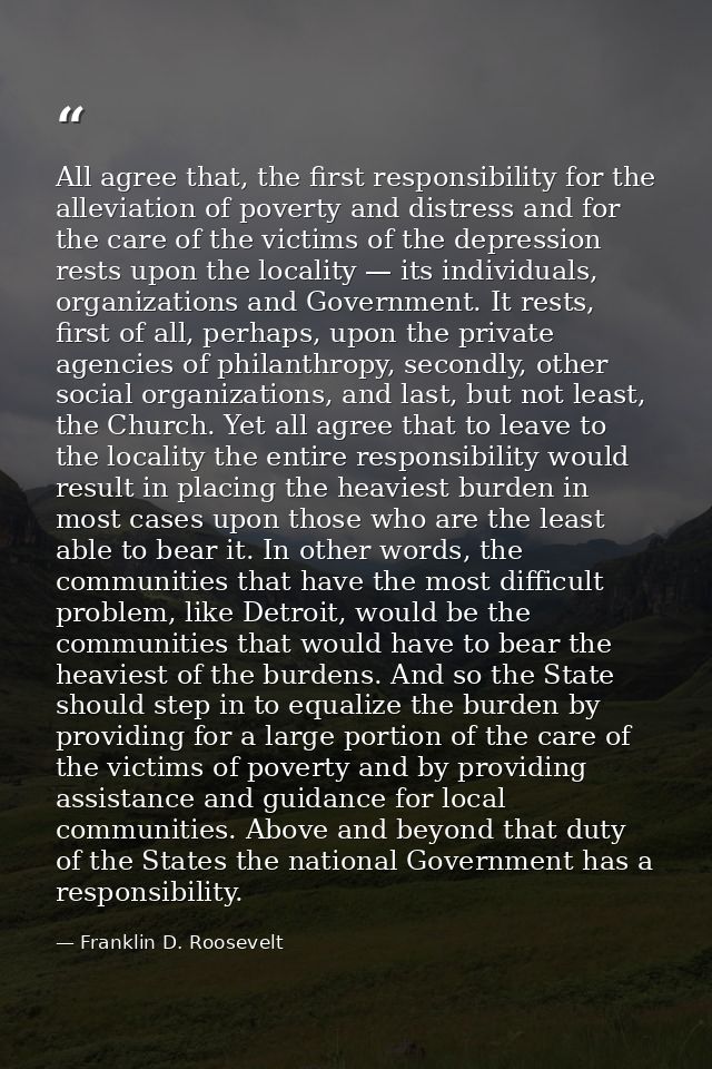 All agree that, the first responsibility for the alleviation of poverty and distress and for the care of the victims of  — Franklin D. Roosevelt