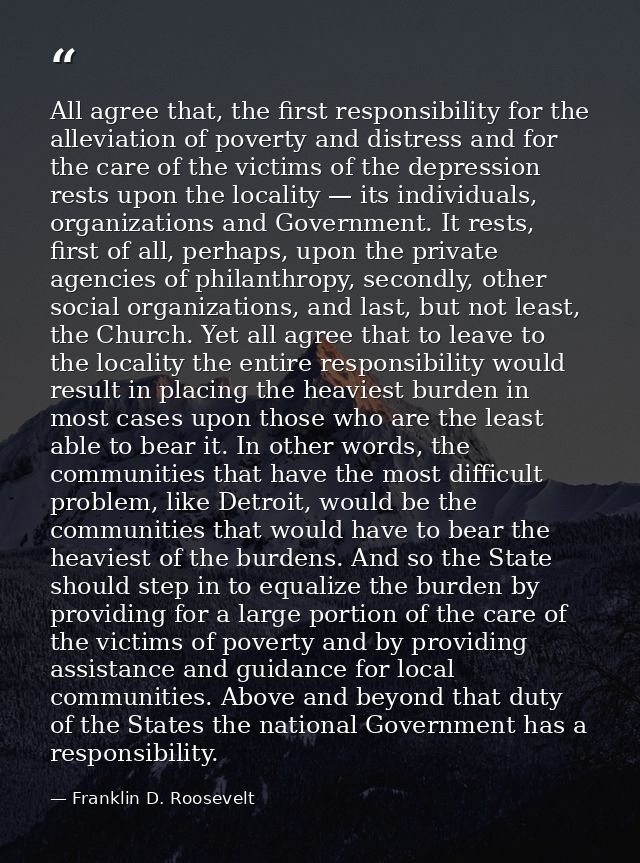 All agree that, the first responsibility for the alleviation of poverty and distress and for the care of the victims of  — Franklin D. Roosevelt