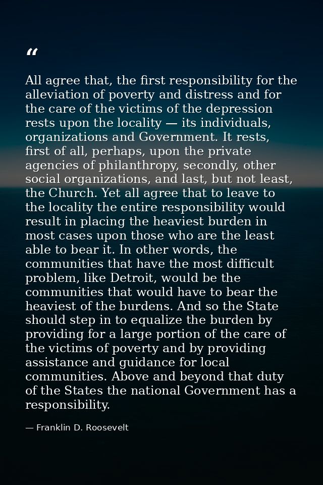 All agree that, the first responsibility for the alleviation of poverty and distress and for the care of the victims of  — Franklin D. Roosevelt