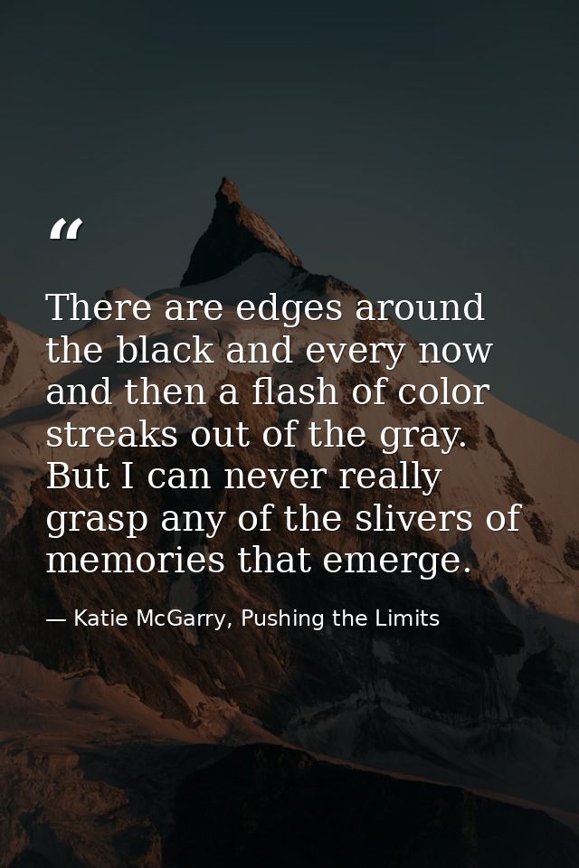 There are edges around the black and every now and then a flash of color streaks out of the gray. But I can never really — Katie McGarry, Pushing the Limits