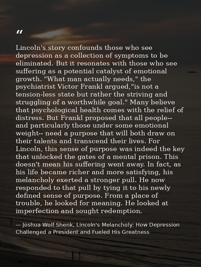 Lincoln's story confounds those who see depression as a collection of symptoms to be eliminated. But it resonates with t — Joshua Wolf Shenk, Lincoln's Melancholy: How Depression Challenged a President and Fueled His Greatness