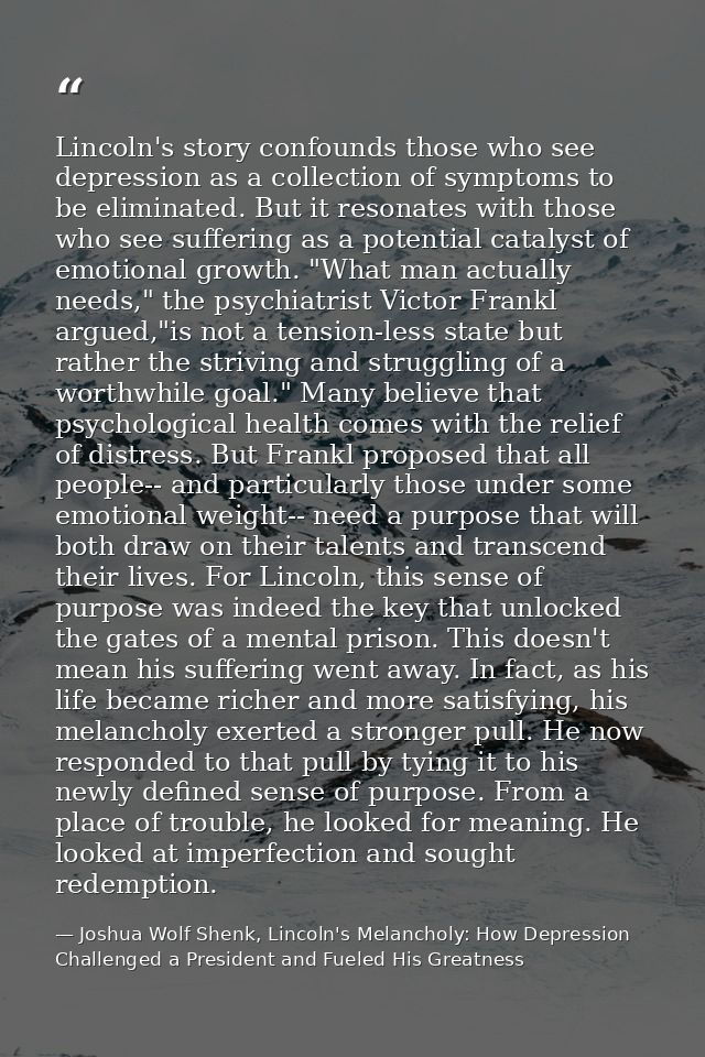 Lincoln's story confounds those who see depression as a collection of symptoms to be eliminated. But it resonates with t — Joshua Wolf Shenk, Lincoln's Melancholy: How Depression Challenged a President and Fueled His Greatness