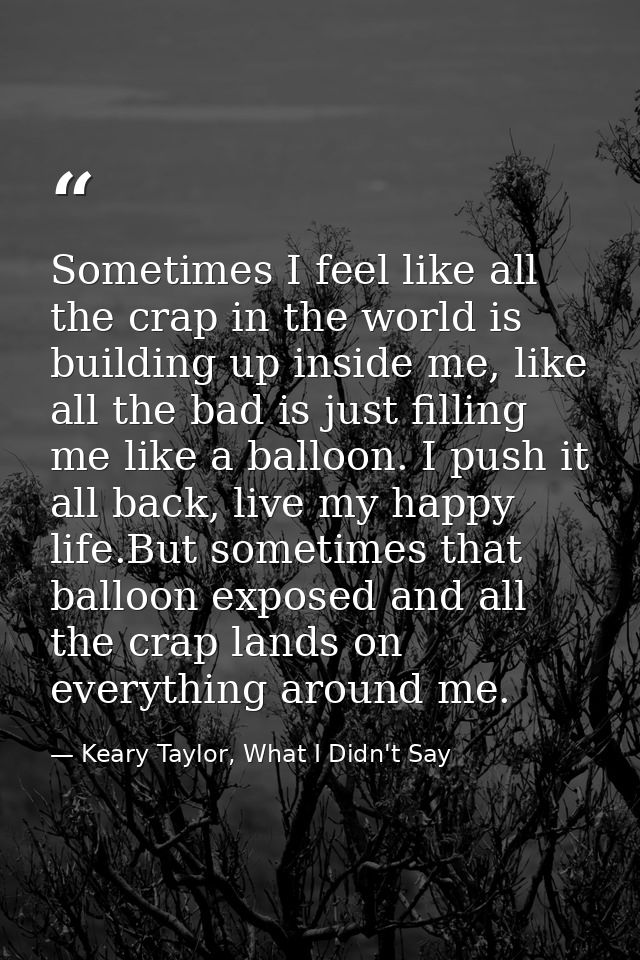 Sometimes I feel like all the crap in the world is building up inside me, like all the bad is just filling me like a bal — Keary Taylor, What I Didn't Say