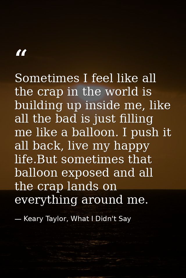 Sometimes I feel like all the crap in the world is building up inside me, like all the bad is just filling me like a bal — Keary Taylor, What I Didn't Say