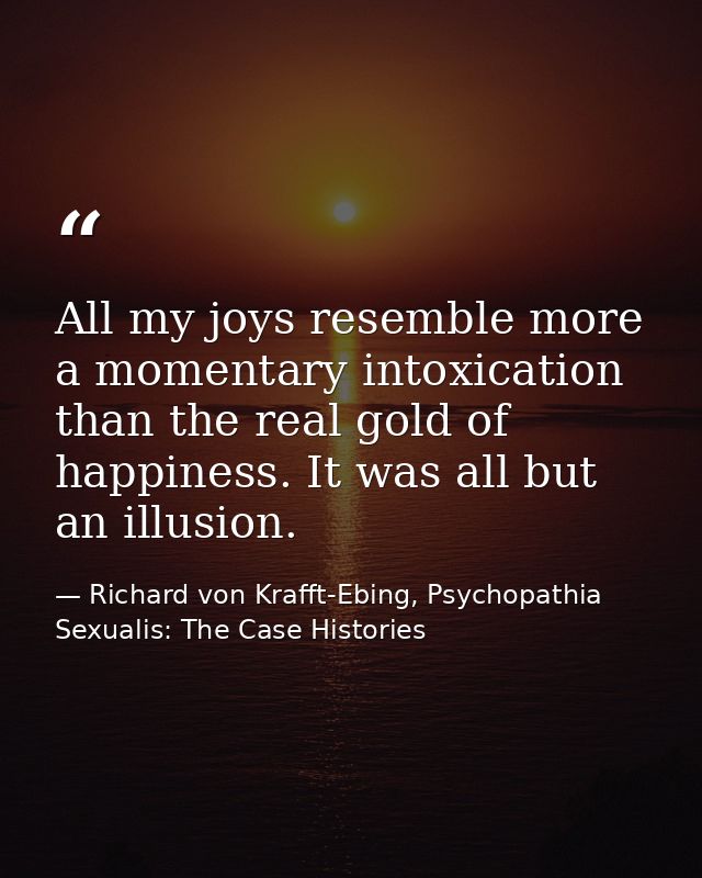 All my joys resemble more a momentary intoxication than the real gold of happiness. It was all but an illusion. — Richard von Krafft-Ebing, Psychopathia Sexualis: The Case Histories