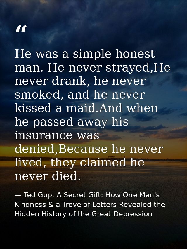 He was a simple honest man. He never strayed,He never drank, he never smoked, and he never kissed a maid.And when he pas — Ted Gup, A Secret Gift: How One Man's Kindness & a Trove of Letters Revealed the Hidden History of the Great Depression
