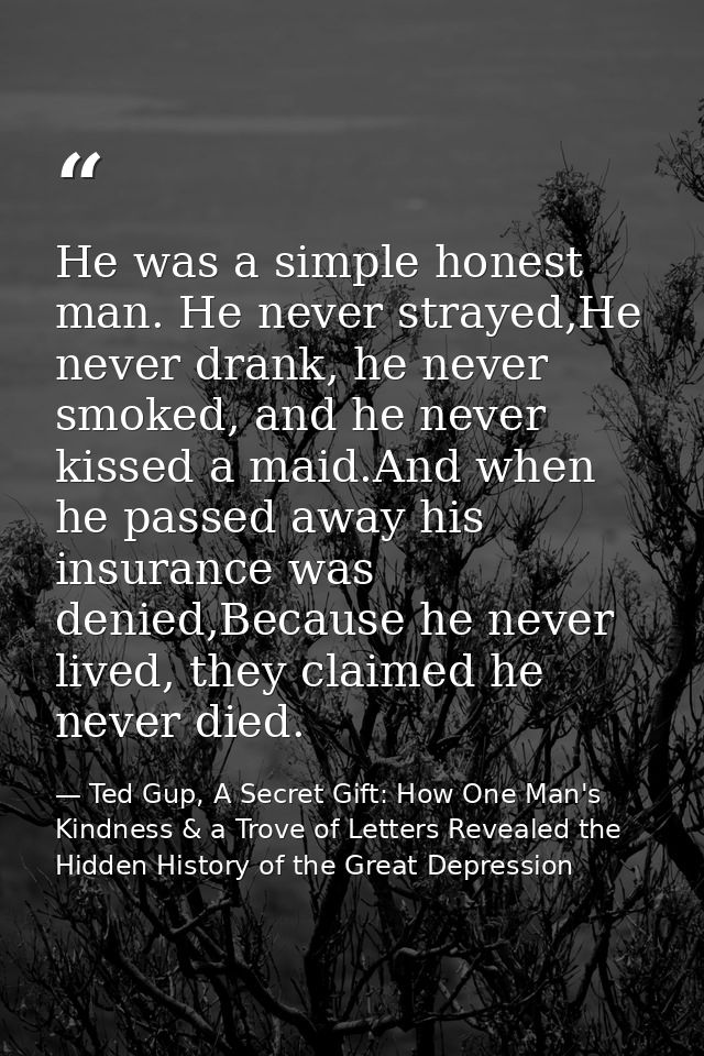 He was a simple honest man. He never strayed,He never drank, he never smoked, and he never kissed a maid.And when he pas — Ted Gup, A Secret Gift: How One Man's Kindness & a Trove of Letters Revealed the Hidden History of the Great Depression