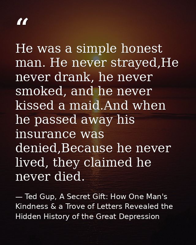 He was a simple honest man. He never strayed,He never drank, he never smoked, and he never kissed a maid.And when he pas — Ted Gup, A Secret Gift: How One Man's Kindness & a Trove of Letters Revealed the Hidden History of the Great Depression