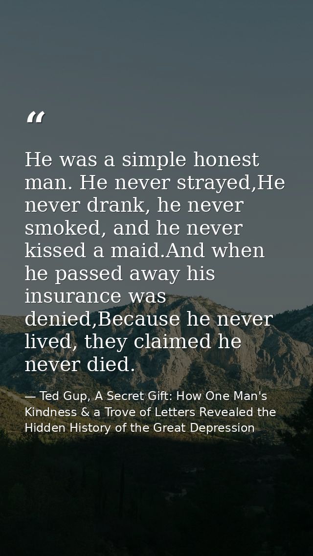 He was a simple honest man. He never strayed,He never drank, he never smoked, and he never kissed a maid.And when he pas — Ted Gup, A Secret Gift: How One Man's Kindness & a Trove of Letters Revealed the Hidden History of the Great Depression