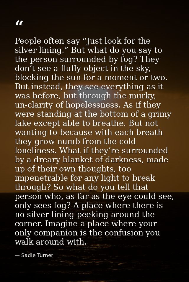 People often say “Just look for the silver lining.” But what do you say to the person surrounded by fog? They don’t see  — Sadie Turner