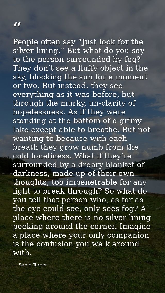 People often say “Just look for the silver lining.” But what do you say to the person surrounded by fog? They don’t see  — Sadie Turner