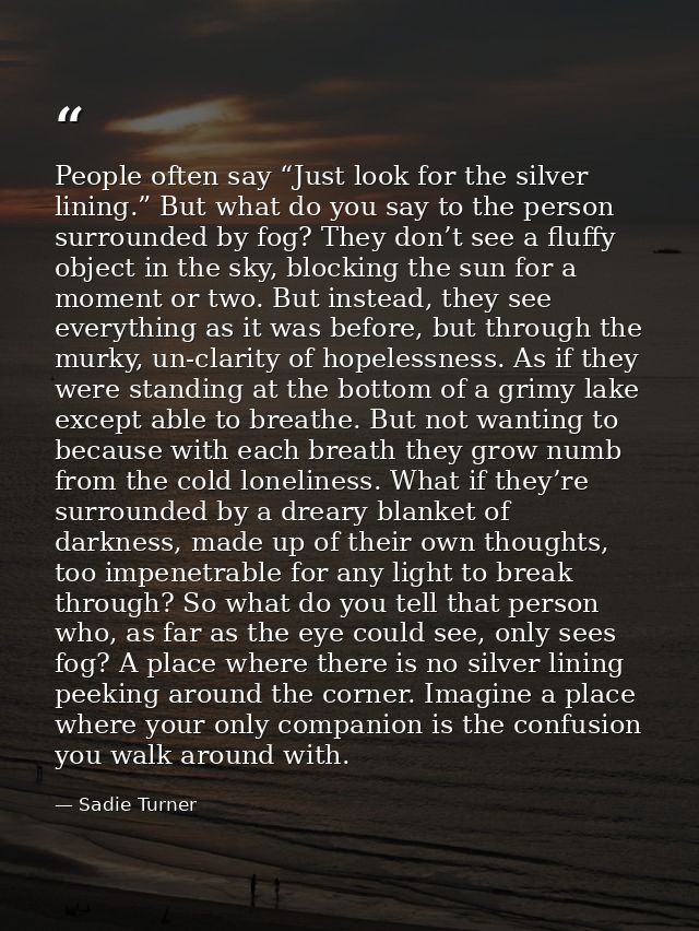 People often say “Just look for the silver lining.” But what do you say to the person surrounded by fog? They don’t see  — Sadie Turner