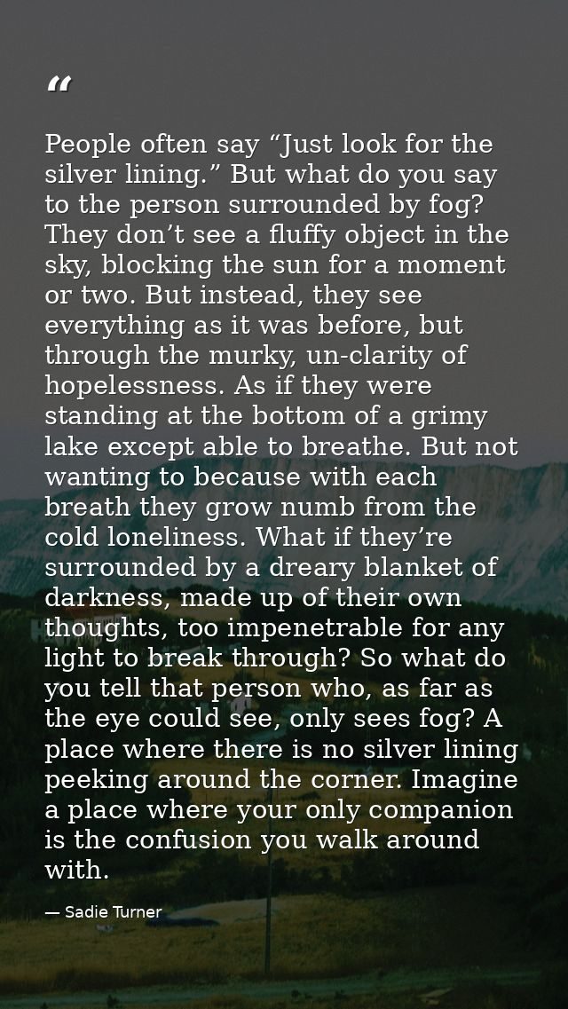 People often say “Just look for the silver lining.” But what do you say to the person surrounded by fog? They don’t see  — Sadie Turner