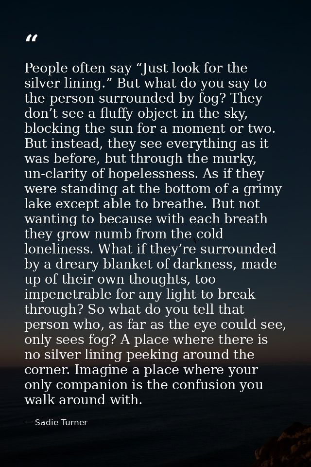 People often say “Just look for the silver lining.” But what do you say to the person surrounded by fog? They don’t see  — Sadie Turner