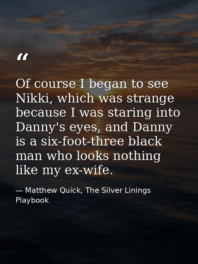 Of course I began to see Nikki, which was strange because I was staring into Danny's eyes, and Danny is a six-foot-three — Matthew Quick, The Silver Linings Playbook